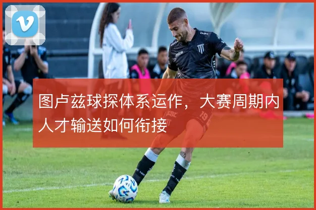 图卢兹球探体系运作,大赛周期内人才输送如何衔接