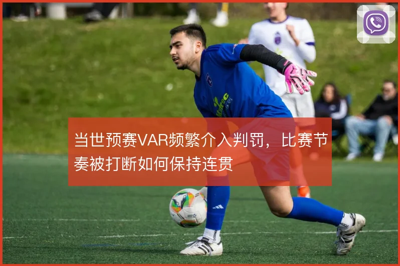 当世预赛VAR频繁介入判罚，比赛节奏被打断如何保持连贯