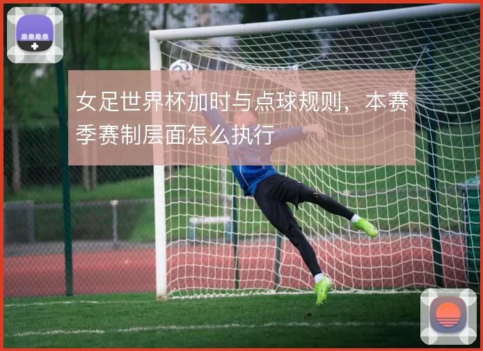 女足世界杯加时与点球规则，本赛季赛制层面怎么执行