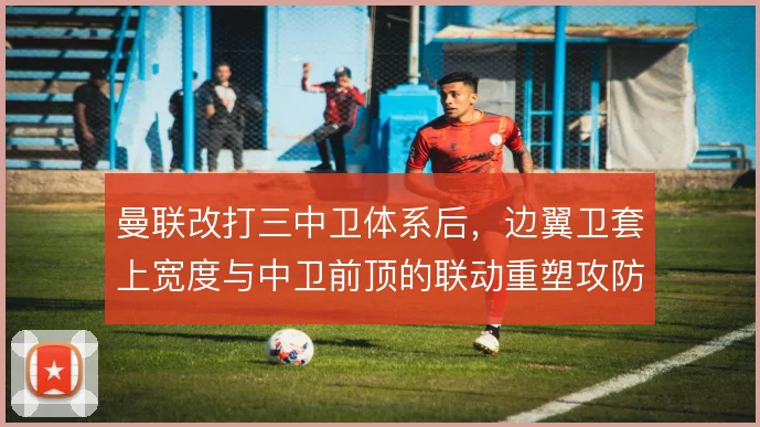 曼联改打三中卫体系后，边翼卫套上宽度与中卫前顶的联动重塑攻防层次