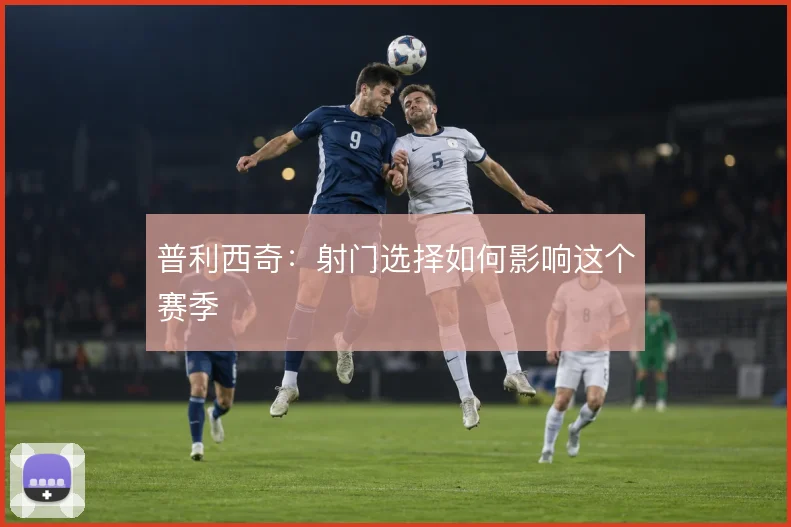 普利西奇：射门选择如何影响这个赛季