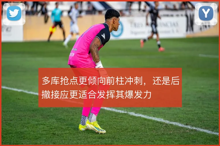 多库抢点更倾向前柱冲刺，还是后撤接应更适合发挥其爆发力