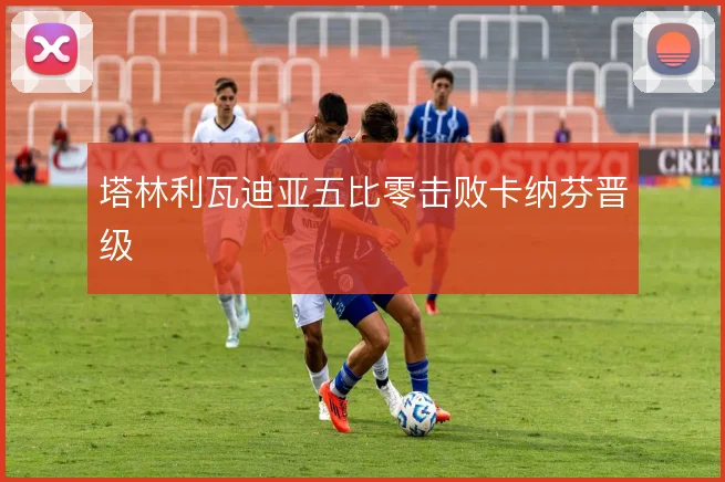 塔林利瓦迪亚五比零击败卡纳芬晋级