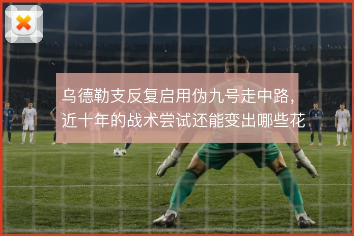 乌德勒支反复启用伪九号走中路,近十年的战术尝试还能变出哪些花样