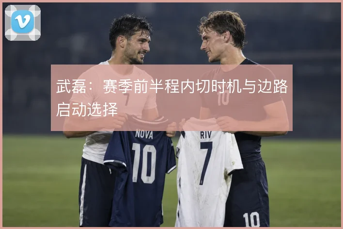 武磊：赛季前半程内切时机与边路启动选择