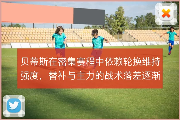 贝蒂斯在密集赛程中依赖轮换维持强度，替补与主力的战术落差逐渐显现