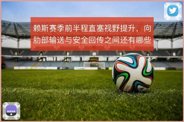 赖斯赛季前半程直塞视野提升,向肋部输送与安全回传之间还有哪些选择