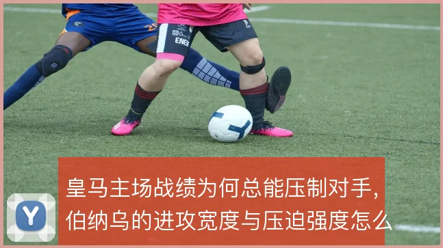 皇马主场战绩为何总能压制对手,伯纳乌的进攻宽度与压迫强度怎么解