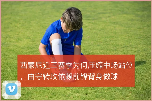 西蒙尼近三赛季为何压缩中场站位，由守转攻依赖前锋背身做球