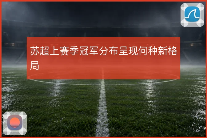 苏超上赛季冠军分布呈现何种新格局