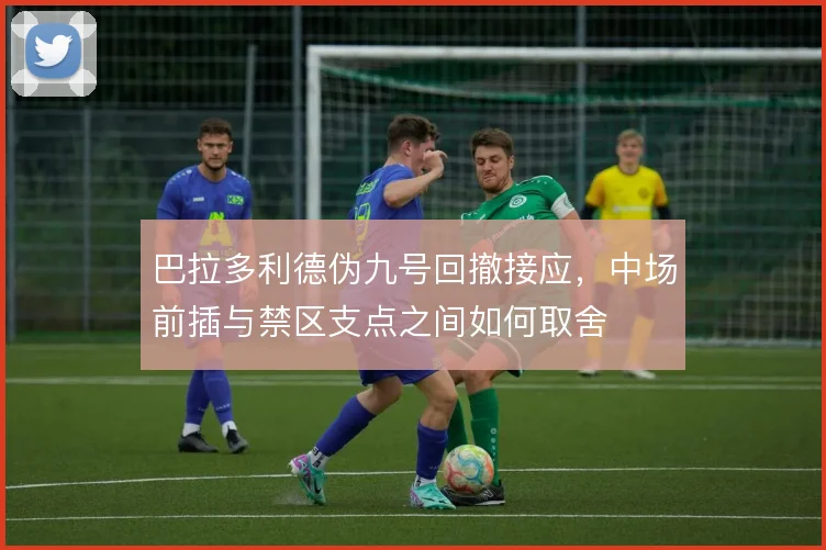 巴拉多利德伪九号回撤接应，中场前插与禁区支点之间如何取舍