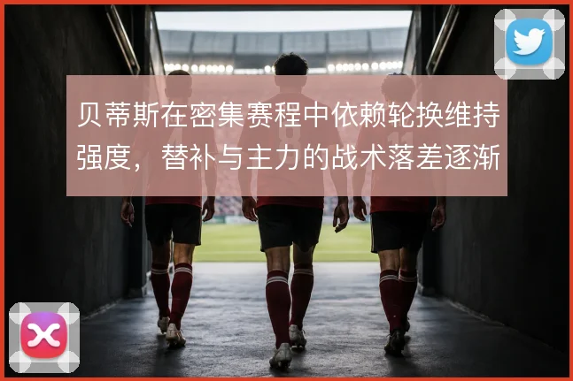 贝蒂斯在密集赛程中依赖轮换维持强度，替补与主力的战术落差逐渐显现