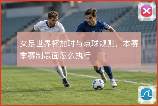 女足世界杯加时与点球规则，本赛季赛制层面怎么执行