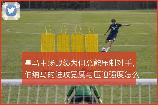 皇马主场战绩为何总能压制对手，伯纳乌的进攻宽度与压迫强度怎么解
