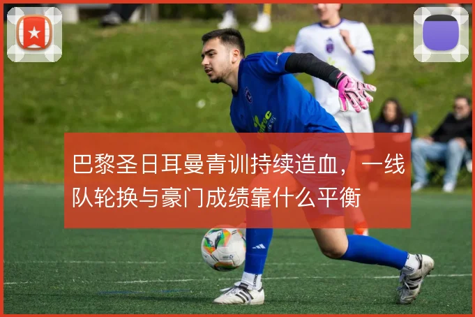 巴黎圣日耳曼青训持续造血，一线队轮换与豪门成绩靠什么平衡