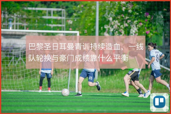 巴黎圣日耳曼青训持续造血，一线队轮换与豪门成绩靠什么平衡
