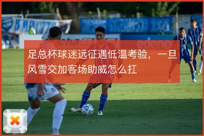 足总杯球迷远征遇低温考验，一旦风雪交加客场助威怎么扛