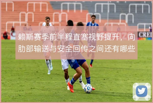 赖斯赛季前半程直塞视野提升,向肋部输送与安全回传之间还有哪些选择