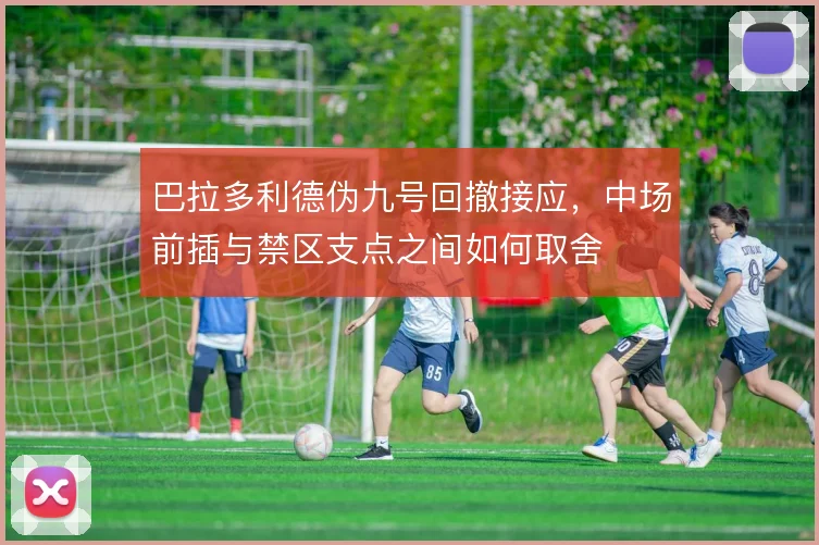 巴拉多利德伪九号回撤接应，中场前插与禁区支点之间如何取舍