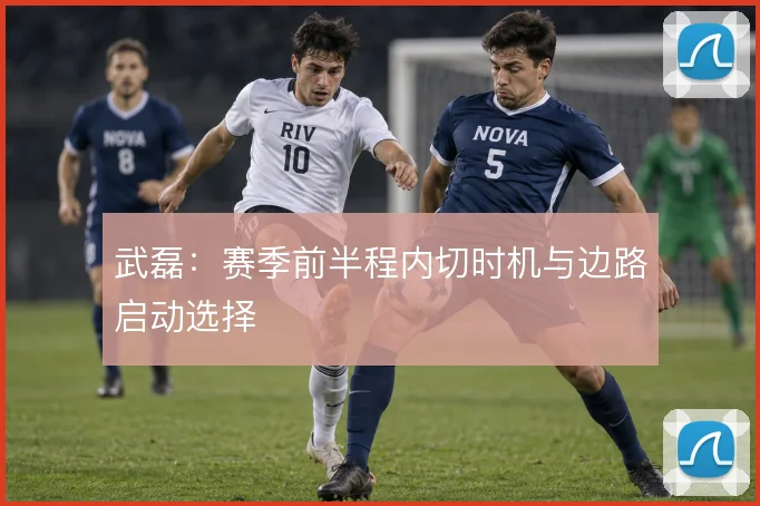 武磊：赛季前半程内切时机与边路启动选择